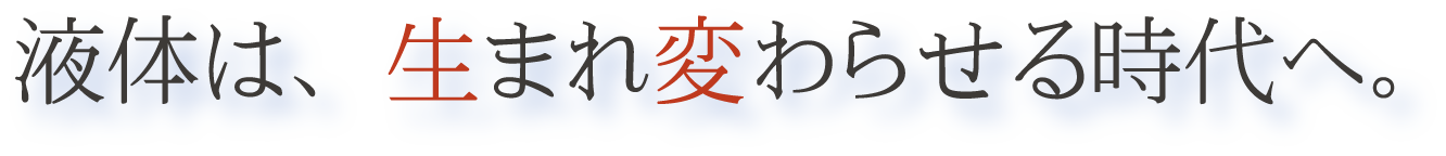 液体は、生まれ変わらせる時代へ。